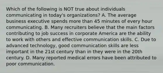 Which of the following is NOT true about individuals communicating in today's organizations? A. The average business executive spends more than 45 minutes of every hour communicating. B. Many recruiters believe that the main factors contributing to job success in corporate America are the ability to work with others and effective communication skills. C. Due to advanced technology, good communication skills are less important in the 21st century than in they were in the 20th century. D. Many reported medical errors have been attributed to poor communication.