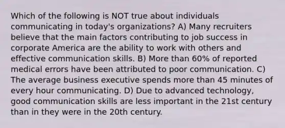 Which of the following is NOT true about individuals communicating in today's organizations? A) Many recruiters believe that the main factors contributing to job success in corporate America are the ability to work with others and effective communication skills. B) More than 60% of reported medical errors have been attributed to poor communication. C) The average business executive spends more than 45 minutes of every hour communicating. D) Due to advanced technology, good communication skills are less important in the 21st century than in they were in the 20th century.