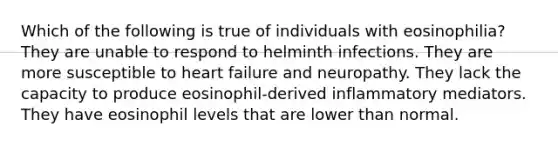 Which of the following is true of individuals with eosinophilia? They are unable to respond to helminth infections. They are more susceptible to heart failure and neuropathy. They lack the capacity to produce eosinophil-derived inflammatory mediators. They have eosinophil levels that are lower than normal.