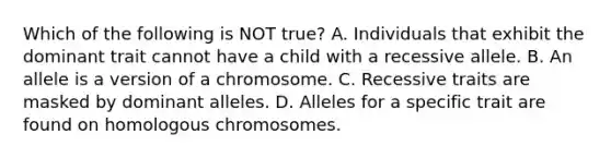 Which of the following is NOT true? A. Individuals that exhibit the dominant trait cannot have a child with a recessive allele. B. An allele is a version of a chromosome. C. Recessive traits are masked by dominant alleles. D. Alleles for a specific trait are found on homologous chromosomes.