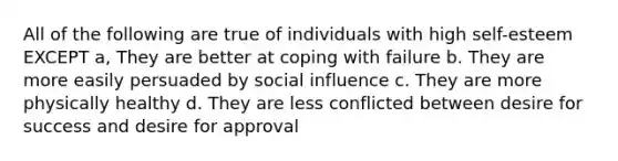 All of the following are true of individuals with high self-esteem EXCEPT a, They are better at coping with failure b. They are more easily persuaded by social influence c. They are more physically healthy d. They are less conflicted between desire for success and desire for approval