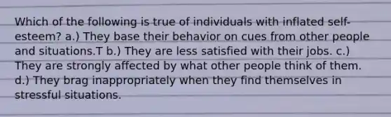 Which of the following is true of individuals with inflated self-esteem? a.) They base their behavior on cues from other people and situations.T b.) They are less satisfied with their jobs. c.) They are strongly affected by what other people think of them. d.) They brag inappropriately when they find themselves in stressful situations.