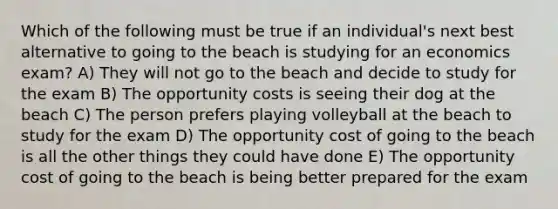 Which of the following must be true if an individual's next best alternative to going to the beach is studying for an economics exam? A) They will not go to the beach and decide to study for the exam B) The opportunity costs is seeing their dog at the beach C) The person prefers playing volleyball at the beach to study for the exam D) The opportunity cost of going to the beach is all the other things they could have done E) The opportunity cost of going to the beach is being better prepared for the exam