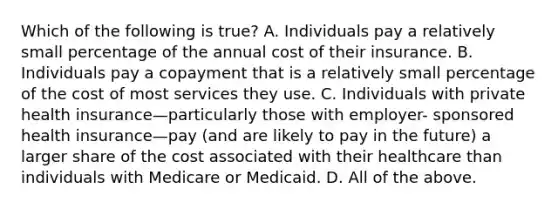 Which of the following is true? A. Individuals pay a relatively small percentage of the annual cost of their insurance. B. Individuals pay a copayment that is a relatively small percentage of the cost of most services they use. C. Individuals with private health insurance—particularly those with employer- sponsored health insurance—pay (and are likely to pay in the future) a larger share of the cost associated with their healthcare than individuals with Medicare or Medicaid. D. All of the above.