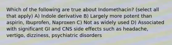 Which of the following are true about Indomethacin? (select all that apply) A) Indole derivative B) Largely more potent than aspirin, Ibuprofen, Naproxen C) Not as widely used D) Associated with significant GI and CNS side effects such as headache, vertigo, dizziness, psychiatric disorders