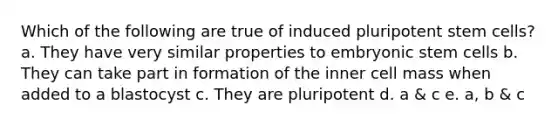 Which of the following are true of induced pluripotent stem cells? a. They have very similar properties to embryonic stem cells b. They can take part in formation of the inner cell mass when added to a blastocyst c. They are pluripotent d. a & c e. a, b & c