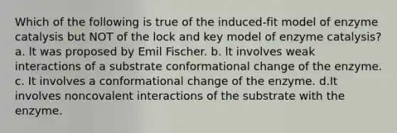 Which of the following is true of the induced-fit model of enzyme catalysis but NOT of the lock and key model of enzyme catalysis? a. lt was proposed by Emil Fischer. b. lt involves weak interactions of a substrate conformational change of the enzyme. c. It involves a conformational change of the enzyme. d.It involves noncovalent interactions of the substrate with the enzyme.