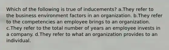 Which of the following is true of inducements? a.They refer to the business environment factors in an organization. b.They refer to the competencies an employee brings to an organization. c.They refer to the total number of years an employee invests in a company. d.They refer to what an organization provides to an individual.