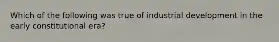 Which of the following was true of industrial development in the early constitutional era?