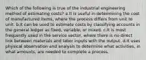 Which of the following is true of the industrial engineering method of estimating costs? a.It is useful in determining the cost of manufactured items, where the process differs from unit to unit. b.It can be used to estimate costs by classifying accounts in the general ledger as fixed, variable, or mixed. c.It is most frequently used in the service sector, where there is no direct link between materials and labor inputs with the output. d.It uses physical observation and analysis to determine what activities, in what amounts, are needed to complete a process.