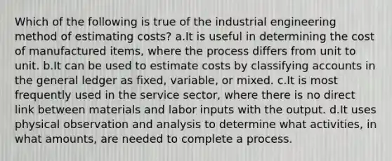 Which of the following is true of the industrial engineering method of estimating costs? a.It is useful in determining the cost of manufactured items, where the process differs from unit to unit. b.It can be used to estimate costs by classifying accounts in the general ledger as fixed, variable, or mixed. c.It is most frequently used in the service sector, where there is no direct link between materials and labor inputs with the output. d.It uses physical observation and analysis to determine what activities, in what amounts, are needed to complete a process.