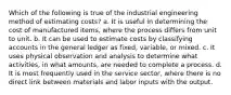 Which of the following is true of the industrial engineering method of estimating costs? a. It is useful in determining the cost of manufactured items, where the process differs from unit to unit. b. It can be used to estimate costs by classifying accounts in the general ledger as fixed, variable, or mixed. c. It uses physical observation and analysis to determine what activities, in what amounts, are needed to complete a process. d. It is most frequently used in the service sector, where there is no direct link between materials and labor inputs with the output.