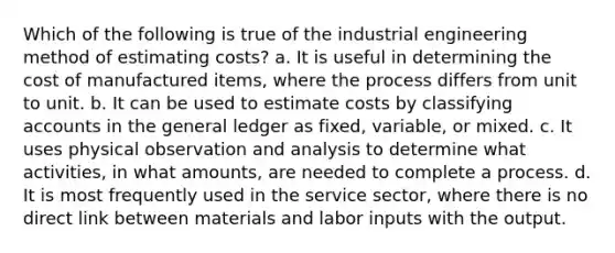 Which of the following is true of the industrial engineering method of estimating costs? a. It is useful in determining the cost of manufactured items, where the process differs from unit to unit. b. It can be used to estimate costs by classifying accounts in the general ledger as fixed, variable, or mixed. c. It uses physical observation and analysis to determine what activities, in what amounts, are needed to complete a process. d. It is most frequently used in the service sector, where there is no direct link between materials and labor inputs with the output.