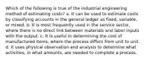 Which of the following is true of the industrial engineering method of estimating costs? a. It can be used to estimate costs by classifying accounts in the general ledger as fixed, variable, or mixed. b. It is most frequently used in the service sector, where there is no direct link between materials and labor inputs with the output. c. It is useful in determining the cost of manufactured items, where the process differs from unit to unit. d. It uses physical observation and analysis to determine what activities, in what amounts, are needed to complete a process.