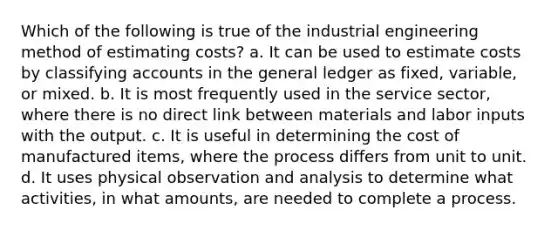 Which of the following is true of the industrial engineering method of estimating costs? a. It can be used to estimate costs by classifying accounts in the general ledger as fixed, variable, or mixed. b. It is most frequently used in the service sector, where there is no direct link between materials and labor inputs with the output. c. It is useful in determining the cost of manufactured items, where the process differs from unit to unit. d. It uses physical observation and analysis to determine what activities, in what amounts, are needed to complete a process.