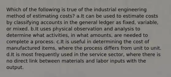 Which of the following is true of the industrial engineering method of estimating costs? a.It can be used to estimate costs by classifying accounts in the general ledger as fixed, variable, or mixed. b.It uses physical observation and analysis to determine what activities, in what amounts, are needed to complete a process. c.It is useful in determining the cost of manufactured items, where the process differs from unit to unit. d.It is most frequently used in the service sector, where there is no direct link between materials and labor inputs with the output.