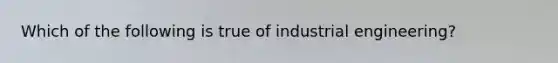 Which of the following is true of industrial engineering?