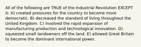 All of the following are TRUE of the Industrial Revolution EXCEPT it: A) created pressures for the country to become more democratic. B) decreased the standard of living throughout the United Kingdom. C) involved the rapid expansion of manufacturing production and technological innovation. D) squeezed small landowners off the land. E) allowed Great Britain to become the dominant international power.