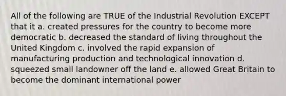 All of the following are TRUE of the Industrial Revolution EXCEPT that it a. created pressures for the country to become more democratic b. decreased the standard of living throughout the United Kingdom c. involved the rapid expansion of manufacturing production and technological innovation d. squeezed small landowner off the land e. allowed Great Britain to become the dominant international power