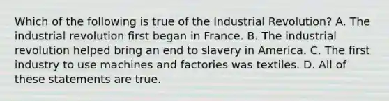 Which of the following is true of the Industrial Revolution? A. The industrial revolution first began in France. B. The industrial revolution helped bring an end to slavery in America. C. The first industry to use machines and factories was textiles. D. All of these statements are true.