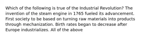 Which of the following is true of the Industrial Revolution? The invention of the steam engine in 1765 fueled its advancement. First society to be based on turning raw materials into products through mechanization. Birth rates began to decrease after Europe industrializes. All of the above