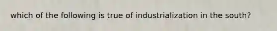 which of the following is true of industrialization in the south?