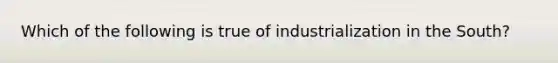 Which of the following is true of industrialization in the South?