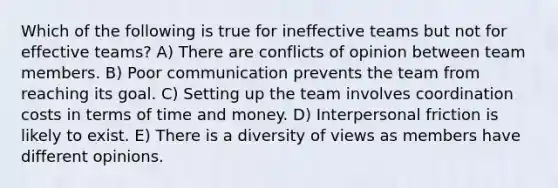 Which of the following is true for ineffective teams but not for effective teams? A) There are conflicts of opinion between team members. B) Poor communication prevents the team from reaching its goal. C) Setting up the team involves coordination costs in terms of time and money. D) Interpersonal friction is likely to exist. E) There is a diversity of views as members have different opinions.