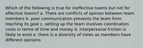 Which of the following is true for ineffective teams but not for effective teams? a. There are conflicts of opinion between team members b. poor communication prevents the team from reaching its goal c. setting up the team involves coordination costs in terms of time and money d. interpersonal friction is likely to exist e. there is a diversity of views as members have different opinions