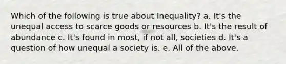 Which of the following is true about Inequality? a. It's the unequal access to scarce goods or resources b. It's the result of abundance c. It's found in most, if not all, societies d. It's a question of how unequal a society is. e. All of the above.