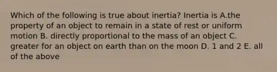 Which of the following is true about inertia? Inertia is A.the property of an object to remain in a state of rest or uniform motion B. directly proportional to the mass of an object C. greater for an object on earth than on the moon D. 1 and 2 E. all of the above