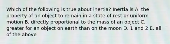 Which of the following is true about inertia? Inertia is A. the property of an object to remain in a state of rest or uniform motion B. directly proportional to the mass of an object C. greater for an object on earth than on the moon D. 1 and 2 E. all of the above