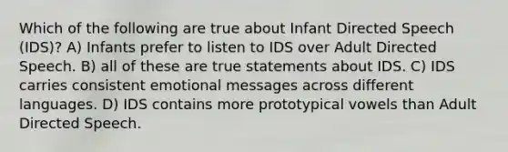 Which of the following are true about Infant Directed Speech (IDS)? A) Infants prefer to listen to IDS over Adult Directed Speech. B) all of these are true statements about IDS. C) IDS carries consistent emotional messages across different languages. D) IDS contains more prototypical vowels than Adult Directed Speech.