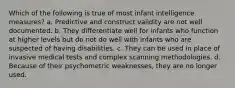 Which of the following is true of most infant intelligence measures? a. Predictive and construct validity are not well documented. b. They differentiate well for infants who function at higher levels but do not do well with infants who are suspected of having disabilities. c. They can be used in place of invasive medical tests and complex scanning methodologies. d. Because of their psychometric weaknesses, they are no longer used.