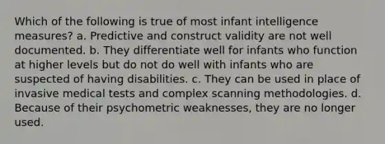 Which of the following is true of most infant intelligence measures? a. Predictive and construct validity are not well documented. b. They differentiate well for infants who function at higher levels but do not do well with infants who are suspected of having disabilities. c. They can be used in place of invasive medical tests and complex scanning methodologies. d. Because of their psychometric weaknesses, they are no longer used.