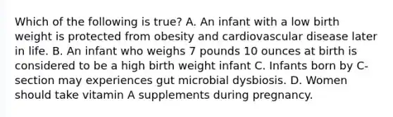 Which of the following is true? A. An infant with a low birth weight is protected from obesity and cardiovascular disease later in life. B. An infant who weighs 7 pounds 10 ounces at birth is considered to be a high birth weight infant C. Infants born by C-section may experiences gut microbial dysbiosis. D. Women should take vitamin A supplements during pregnancy.