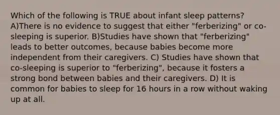 Which of the following is TRUE about infant sleep patterns? A)There is no evidence to suggest that either "ferberizing" or co-sleeping is superior. B)Studies have shown that "ferberizing" leads to better outcomes, because babies become more independent from their caregivers. C) Studies have shown that co-sleeping is superior to "ferberizing", because it fosters a strong bond between babies and their caregivers. D) It is common for babies to sleep for 16 hours in a row without waking up at all.