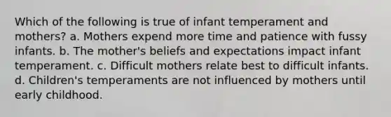 Which of the following is true of infant temperament and mothers? a. Mothers expend more time and patience with fussy infants. b. The mother's beliefs and expectations impact infant temperament. c. Difficult mothers relate best to difficult infants. d. Children's temperaments are not influenced by mothers until early childhood.