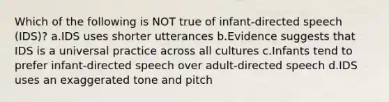 Which of the following is NOT true of infant-directed speech (IDS)? a.IDS uses shorter utterances b.Evidence suggests that IDS is a universal practice across all cultures c.Infants tend to prefer infant-directed speech over adult-directed speech d.IDS uses an exaggerated tone and pitch