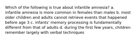 Which of the following is true about infantile amnesia? a. infantile amnesia is more common in females than males b. most older children and adults cannot retrieve events that happened before age 3 c. infants' memory processing is fundamentally different from that of adults d. during the first few years, children remember largely with verbal techniques