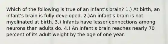 Which of the following is true of an infant's brain? 1.) At birth, an infant's brain is fully developed. 2.)An infant's brain is not myelinated at birth. 3.) Infants have lesser connections among neurons than adults do. 4.) An infant's brain reaches nearly 70 percent of its adult weight by the age of one year.