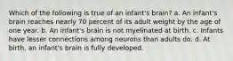 Which of the following is true of an infant's brain? a. An infant's brain reaches nearly 70 percent of its adult weight by the age of one year. b. An infant's brain is not myelinated at birth. c. Infants have lesser connections among neurons than adults do. d. At birth, an infant's brain is fully developed.