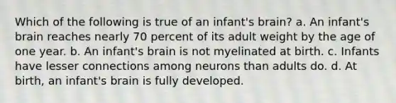 Which of the following is true of an infant's brain? a. An infant's brain reaches nearly 70 percent of its adult weight by the age of one year. b. An infant's brain is not myelinated at birth. c. Infants have lesser connections among neurons than adults do. d. At birth, an infant's brain is fully developed.