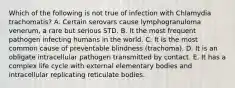 Which of the following is not true of infection with Chlamydia trachomatis? A. Certain serovars cause lymphogranuloma venerum, a rare but serious STD. B. It the most frequent pathogen infecting humans in the world. C. It is the most common cause of preventable blindness (trachoma). D. It is an obligate intracellular pathogen transmitted by contact. E. It has a complex life cycle with external elementary bodies and intracellular replicating reticulate bodies.