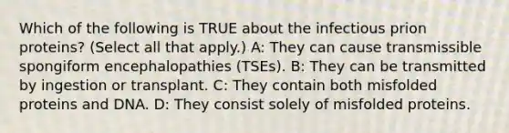 Which of the following is TRUE about the infectious prion proteins? (Select all that apply.) A: They can cause transmissible spongiform encephalopathies (TSEs). B: They can be transmitted by ingestion or transplant. C: They contain both misfolded proteins and DNA. D: They consist solely of misfolded proteins.