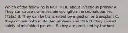 Which of the following is NOT TRUE about infectious prions? A. They can cause transmissible spongiform encephalopathies (TSEs) B. They can be transmitted by ingestion or transplant C. they contain both misfolded proteins and DNA D. they consist solely of misfolded proteins E. they are produced by the host