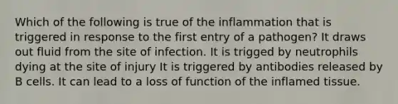 Which of the following is true of the inflammation that is triggered in response to the first entry of a pathogen? It draws out fluid from the site of infection. It is trigged by neutrophils dying at the site of injury It is triggered by antibodies released by B cells. It can lead to a loss of function of the inflamed tissue.