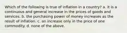 Which of the following is true of inflation in a country? a. it is a continuous and general increase in the prices of goods and services. b. the purchasing power of money increases as the result of inflation. c. an increase only in the price of one commodity. d. none of the above.