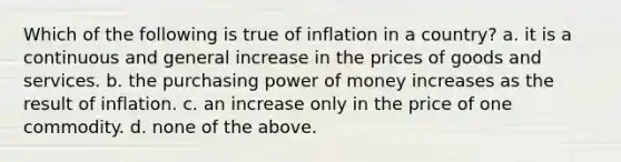 Which of the following is true of inflation in a country? a. it is a continuous and general increase in the prices of goods and services. b. the purchasing power of money increases as the result of inflation. c. an increase only in the price of one commodity. d. none of the above.