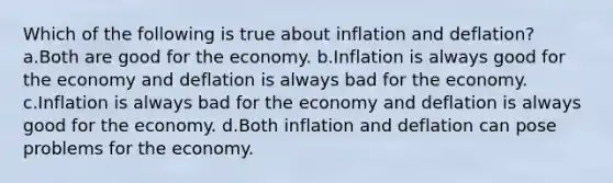 Which of the following is true about inflation and deflation? a.Both are good for the economy. b.Inflation is always good for the economy and deflation is always bad for the economy. c.Inflation is always bad for the economy and deflation is always good for the economy. d.Both inflation and deflation can pose problems for the economy.